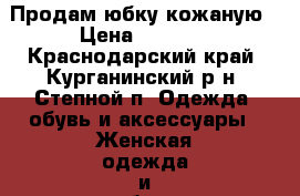 Продам юбку кожаную › Цена ­ 1 000 - Краснодарский край, Курганинский р-н, Степной п. Одежда, обувь и аксессуары » Женская одежда и обувь   . Краснодарский край